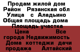 Продам жилой дом › Район ­ Рязанская обл › Улица ­ с. Аладьино › Общая площадь дома ­ 65 › Площадь участка ­ 14 › Цена ­ 800 000 - Все города Недвижимость » Дома, коттеджи, дачи продажа   . Алтайский край,Белокуриха г.